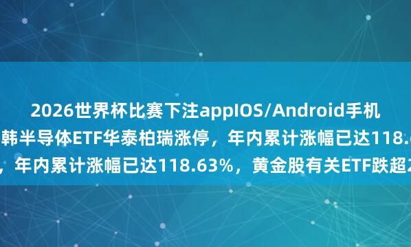 2026世界杯比赛下注appIOS/Android手机版下载 ETF本日收评 | 中韩半导体ETF华泰柏瑞涨停，年内累计涨幅已达118.63%，黄金股有关ETF跌超2%