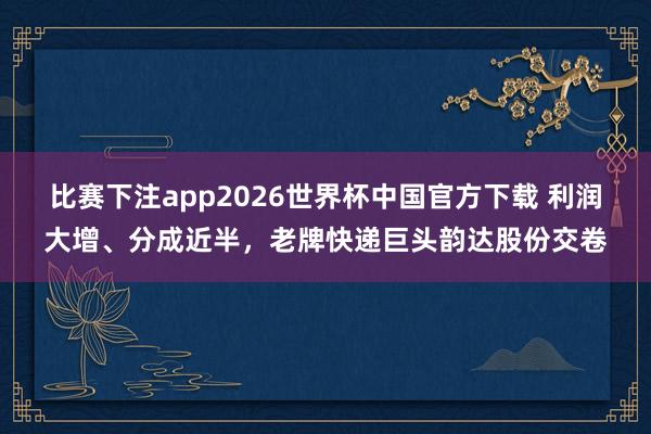 比赛下注app2026世界杯中国官方下载 利润大增、分成近半，老牌快递巨头韵达股份交卷