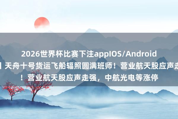 2026世界杯比赛下注appIOS/Android手机版下载 A股异动丨天舟十号货运飞船辐照圆满班师！营业航天股应声走强，中航光电等涨停