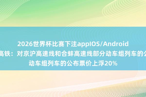 2026世界杯比赛下注appIOS/Android手机版下载 京沪高铁：对京沪高速线和合蚌高速线部分动车组列车的公布票价上浮20%