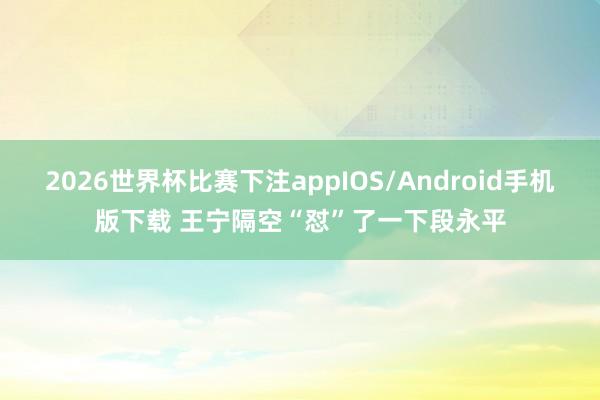 2026世界杯比赛下注appIOS/Android手机版下载 王宁隔空“怼”了一下段永平