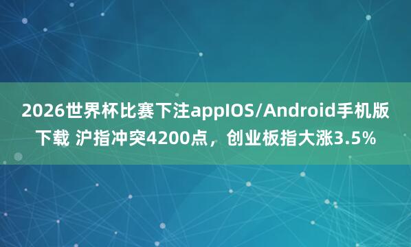 2026世界杯比赛下注appIOS/Android手机版下载 沪指冲突4200点，创业板指大涨3.5%