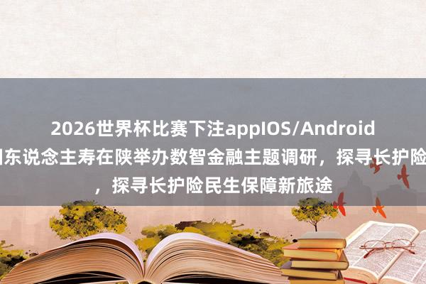2026世界杯比赛下注appIOS/Android手机版下载 中国东说念主寿在陕举办数智金融主题调研，探寻长护险民生保障新旅途