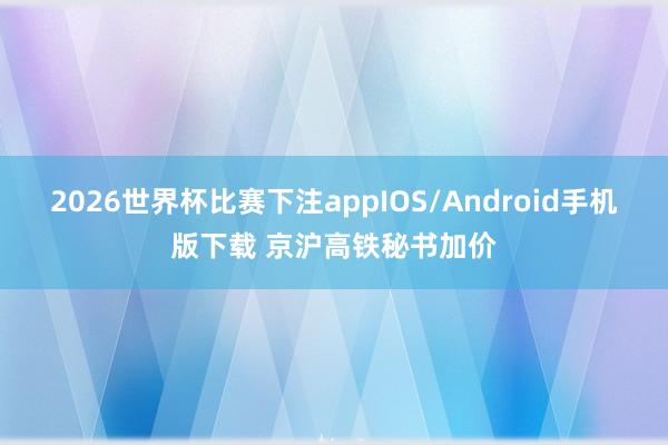 2026世界杯比赛下注appIOS/Android手机版下载 京沪高铁秘书加价