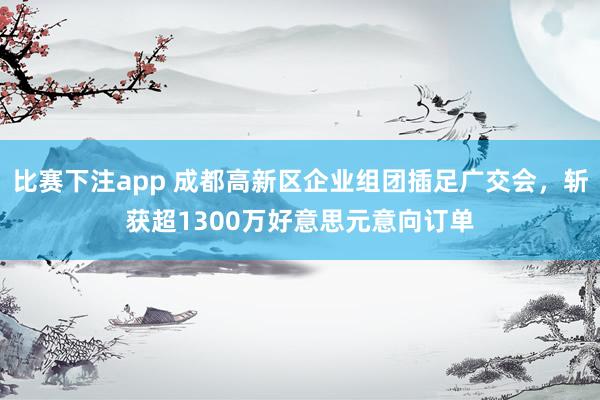 比赛下注app 成都高新区企业组团插足广交会，斩获超1300万好意思元意向订单
