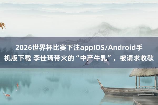 2026世界杯比赛下注appIOS/Android手机版下载 李佳琦带火的“中产牛乳”，被请求收歇