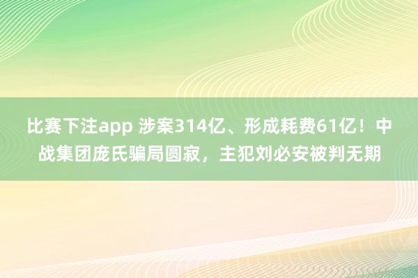 比赛下注app 涉案314亿、形成耗费61亿！中战集团庞氏骗局圆寂，主犯刘必安被判无期