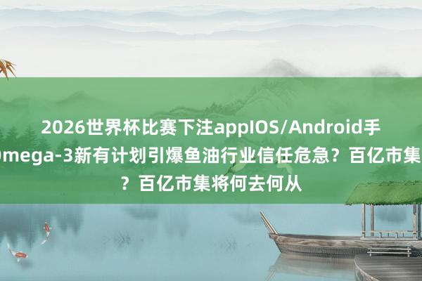 2026世界杯比赛下注appIOS/Android手机版下载 Omega-3新有计划引爆鱼油行业信任危急？百亿市集将何去何从