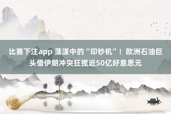 比赛下注app 荡漾中的“印钞机”！欧洲石油巨头借伊朗冲突狂揽近50亿好意思元
