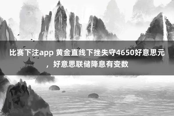 比赛下注app 黄金直线下挫失守4650好意思元，好意思联储降息有变数
