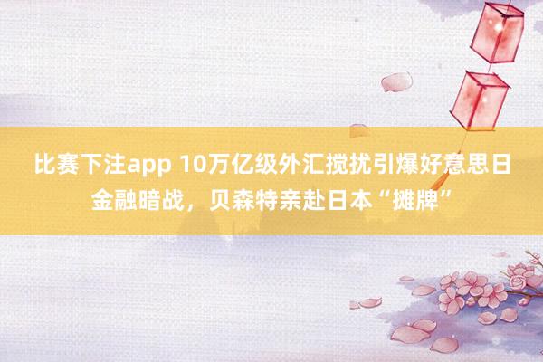 比赛下注app 10万亿级外汇搅扰引爆好意思日金融暗战，贝森特亲赴日本“摊牌”