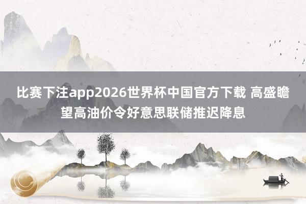 比赛下注app2026世界杯中国官方下载 高盛瞻望高油价令好意思联储推迟降息