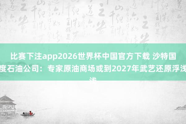 比赛下注app2026世界杯中国官方下载 沙特国度石油公司：专家原油商场或到2027年武艺还原浮浅