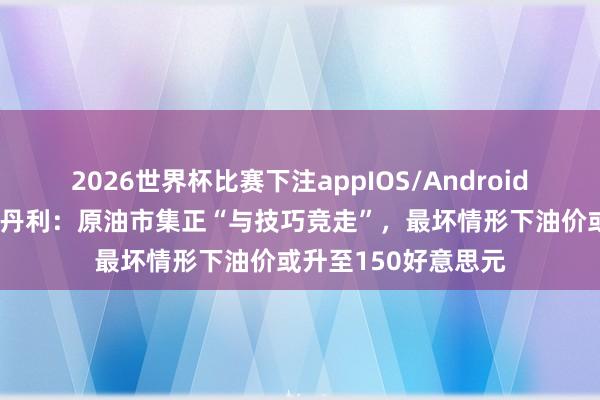 2026世界杯比赛下注appIOS/Android手机版下载 摩根士丹利：原油市集正“与技巧竞走”，最坏情形下油价或升至150好意思元