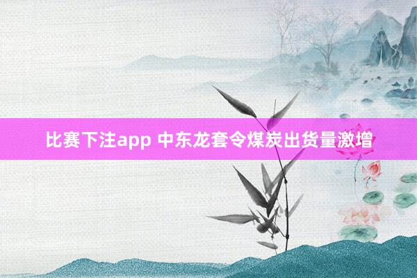 比赛下注app 中东龙套令煤炭出货量激增