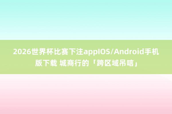 2026世界杯比赛下注appIOS/Android手机版下载 城商行的「跨区域吊唁」