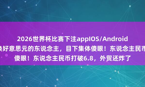 2026世界杯比赛下注appIOS/Android手机版下载 前阵子疯换好意思元的东说念主,目下集体傻眼!东说念主民币打破6.8,外贸还炸了