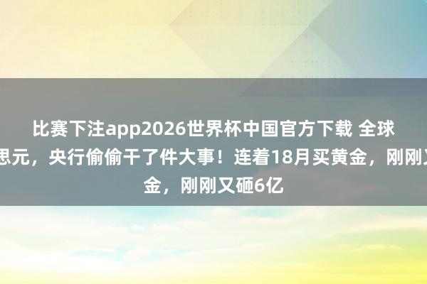 比赛下注app2026世界杯中国官方下载 全球盯好意思元,央行偷偷干了件大事!连着18月买黄金,刚刚又砸6亿