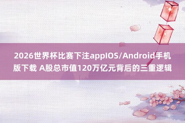 2026世界杯比赛下注appIOS/Android手机版下载 A股总市值120万亿元背后的三重逻辑