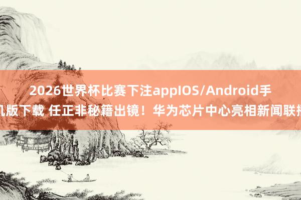 2026世界杯比赛下注appIOS/Android手机版下载 任正非秘籍出镜！华为芯片中心亮相新闻联播