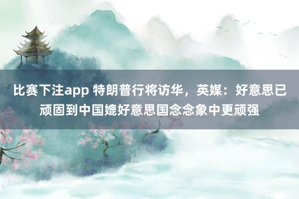 比赛下注app 特朗普行将访华，英媒：好意思已顽固到中国媲好意思国念念象中更顽强