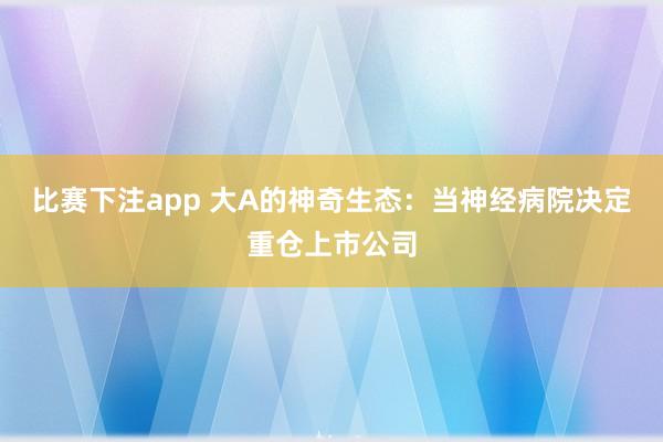 比赛下注app 大A的神奇生态：当神经病院决定重仓上市公司