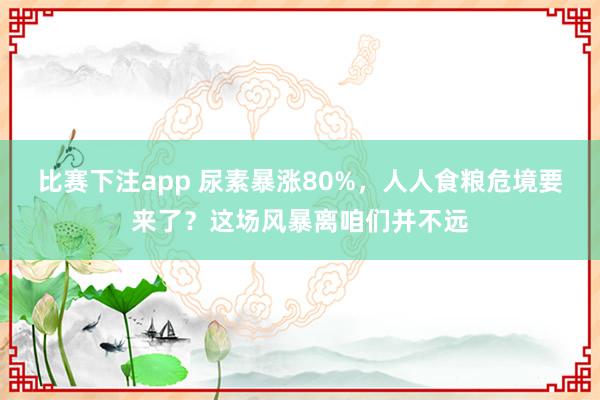 比赛下注app 尿素暴涨80%，人人食粮危境要来了？这场风暴离咱们并不远