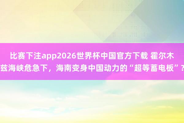 比赛下注app2026世界杯中国官方下载 霍尔木兹海峡危急下，海南变身中国动力的“超等蓄电板”？