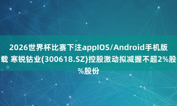 2026世界杯比赛下注appIOS/Android手机版下载 寒锐钴业(300618.SZ)控股激动拟减握不超2%股份