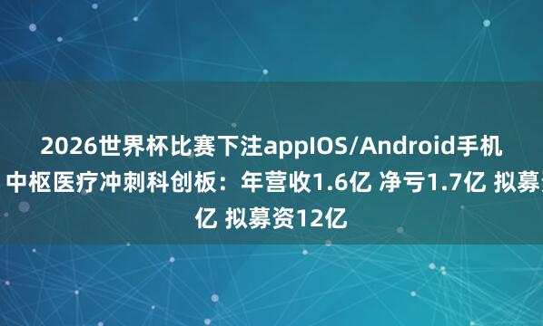 2026世界杯比赛下注appIOS/Android手机版下载 中枢医疗冲刺科创板：年营收1.6亿 净亏1.7亿 拟募资12亿