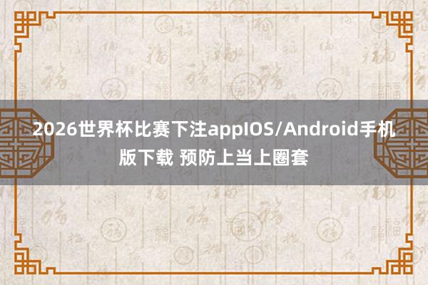 2026世界杯比赛下注appIOS/Android手机版下载 预防上当上圈套