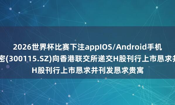 2026世界杯比赛下注appIOS/Android手机版下载 长盈精密(300115.SZ)向香港联交所递交H股刊行上市恳求并刊发恳求贵寓