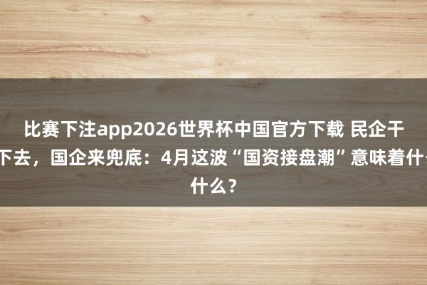 比赛下注app2026世界杯中国官方下载 民企干不下去，国企来兜底：4月这波“国资接盘潮”意味着什么？