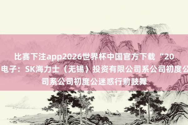 比赛下注app2026世界杯中国官方下载 “20cm”涨停兴福电子:SK海力士(无锡)投资有限公司系公司初度公迷惑行前鼓舞