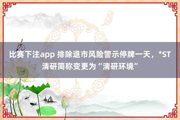 比赛下注app 排除退市风险警示停牌一天，*ST清研简称变更为“清研环境”