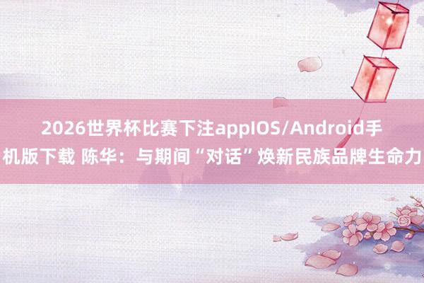 2026世界杯比赛下注appIOS/Android手机版下载 陈华:与期间“对话”焕新民族品牌生命力