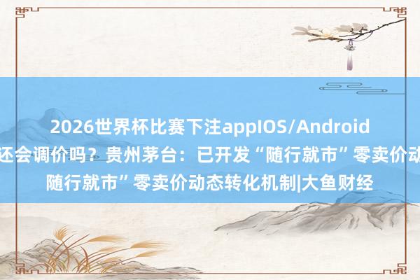 2026世界杯比赛下注appIOS/Android手机版下载 飞天茅台还会调价吗？贵州茅台：已开发“随行就市”零卖价动态转化机制|大鱼财经