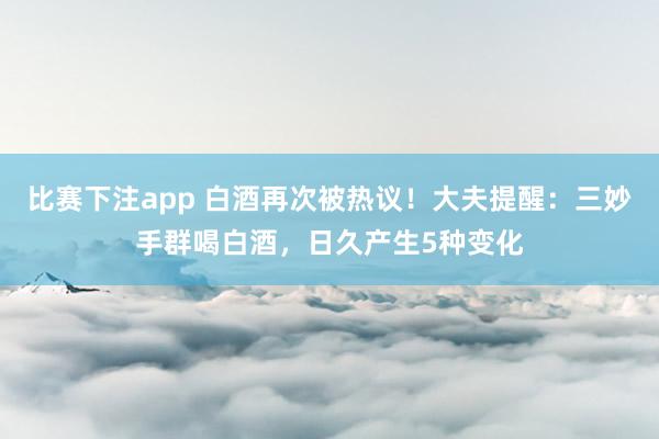 比赛下注app 白酒再次被热议！大夫提醒：三妙手群喝白酒，日久产生5种变化