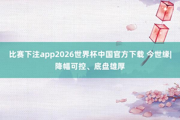 比赛下注app2026世界杯中国官方下载 今世缘|降幅可控、底盘雄厚