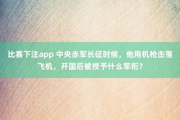 比赛下注app 中央赤军长征时候，他用机枪击落飞机，开国后被授予什么军衔？