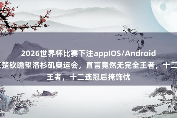 2026世界杯比赛下注appIOS/Android手机版下载 王楚钦瞻望洛杉矶奥运会，直言竟然无完全王者，十二连冠后掩饰忧