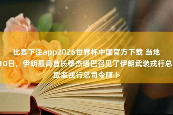 比赛下注app2026世界杯中国官方下载 当地时间5月10日,伊朗最高首长穆杰塔巴召见了伊朗武装戎行总司令阿卜