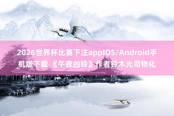 2026世界杯比赛下注appIOS/Android手机版下载 《午夜凶铃》作者铃木光司物化