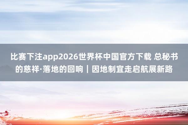 比赛下注app2026世界杯中国官方下载 总秘书的慈祥·落地的回响｜因地制宜走启航展新路