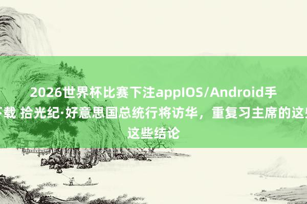 2026世界杯比赛下注appIOS/Android手机版下载 拾光纪·好意思国总统行将访华，重复习主席的这些结论