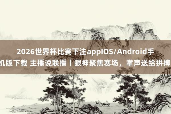 2026世界杯比赛下注appIOS/Android手机版下载 主播说联播丨眼神聚焦赛场，掌声送给拼搏！