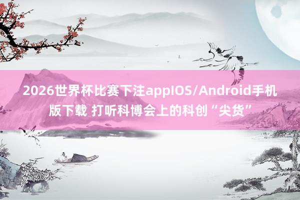 2026世界杯比赛下注appIOS/Android手机版下载 打听科博会上的科创“尖货”