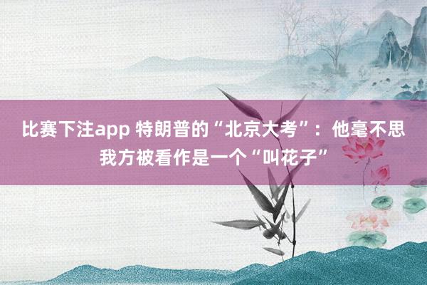 比赛下注app 特朗普的“北京大考”：他毫不思我方被看作是一个“叫花子”