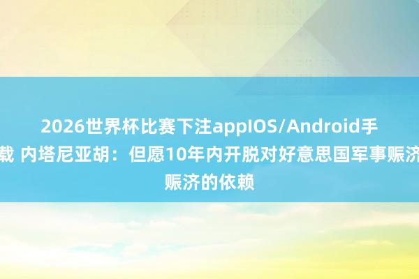 2026世界杯比赛下注appIOS/Android手机版下载 内塔尼亚胡：但愿10年内开脱对好意思国军事赈济的依赖