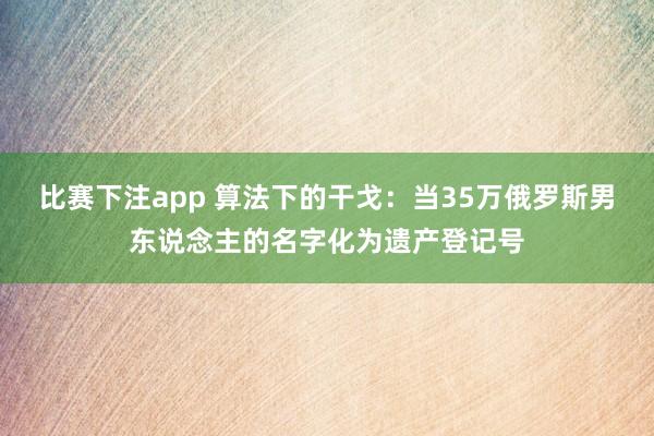 比赛下注app 算法下的干戈：当35万俄罗斯男东说念主的名字化为遗产登记号